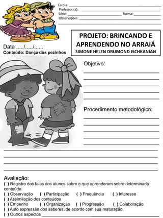 Escola: ___________________________________________________
Professor (a): _____________________________________________
Série: ______________________________ Turma: _______________
Observações: _____________________________________________
_________________________________________________________
PROJETO: BRINCANDO E
APRENDENDO NO ARRAIÁ
SIMONE HELEN DRUMOND ISCHKANIAN
Data ...../...../......
Conteúdo: Dança dos pezinhos
Objetivo:
_________________________
_________________________
_________________________
_________________________
_________________________
Procedimento metodológico:
_________________________
_________________________
_________________________
_________________________
_________________________
___________________________________________________
___________________________________________________
___________________________________________________
___________________________________________________
Avaliação:
( ) Registro das falas dos alunos sobre o que aprenderam sobre determinado
conteúdo.
( ) Observação ( ) Participação ( ) Frequência ( ) Interesse
( ) Assimilação dos conteúdos
( ) Empenho ( ) Organização ( ) Progressão ( ) Colaboração
( ) Auto expressão dos saberes, de acordo com sua maturação.
( ) Outros aspectos __________________________________________________
 