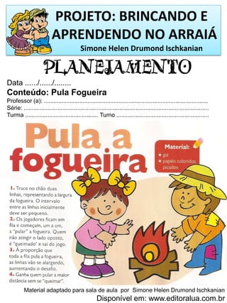 PROJETO: BRINCANDO E
APRENDENDO NO ARRAIÁ
Simone Helen Drumond Ischkanian
PLANEJAMENTO
Data ....../....../........
Conteúdo: Pula Fogueira
Professor (a): .....................................................................................................
Série: ..................................................................................................................
Turma ............................................. Turno .........................................................
Material adaptado para sala de aula por Simone Helen Drumond Ischkanian
Disponível em: www.editoralua.com.br
 