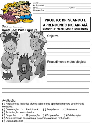 Escola: ___________________________________________________
Professor (a): _____________________________________________
Série: ______________________________ Turma: _______________
Observações: _____________________________________________
_________________________________________________________
PROJETO: BRINCANDO E
APRENDENDO NO ARRAIÁ
SIMONE HELEN DRUMOND ISCHKANIAN
Data ...../...../......
Conteúdo: Pula Figueira
Objetivo:
_________________________
_________________________
_________________________
_________________________
_________________________
Procedimento metodológico:
_________________________
_________________________
_________________________
_________________________
_________________________
___________________________________________________
___________________________________________________
___________________________________________________
___________________________________________________
Avaliação:
( ) Registro das falas dos alunos sobre o que aprenderam sobre determinado
conteúdo.
( ) Observação ( ) Participação ( ) Frequência ( ) Interesse
( ) Assimilação dos conteúdos
( ) Empenho ( ) Organização ( ) Progressão ( ) Colaboração
( ) Auto expressão dos saberes, de acordo com sua maturação.
( ) Outros aspectos __________________________________________________
 