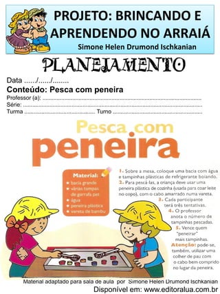 PROJETO: BRINCANDO E
APRENDENDO NO ARRAIÁ
Simone Helen Drumond Ischkanian
PLANEJAMENTO
Data ....../....../........
Conteúdo: Pesca com peneira
Professor (a): .....................................................................................................
Série: ..................................................................................................................
Turma ............................................. Turno .........................................................
Material adaptado para sala de aula por Simone Helen Drumond Ischkanian
Disponível em: www.editoralua.com.br
 