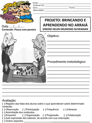 Escola: ___________________________________________________
Professor (a): _____________________________________________
Série: ______________________________ Turma: _______________
Observações: _____________________________________________
_________________________________________________________
PROJETO: BRINCANDO E
APRENDENDO NO ARRAIÁ
SIMONE HELEN DRUMOND ISCHKANIAN
Data ...../...../......
Conteúdo: Pesca com peneira
Objetivo:
_________________________
_________________________
_________________________
_________________________
_________________________
Procedimento metodológico:
_________________________
_________________________
_________________________
_________________________
_________________________
___________________________________________________
___________________________________________________
___________________________________________________
___________________________________________________
Avaliação:
( ) Registro das falas dos alunos sobre o que aprenderam sobre determinado
conteúdo.
( ) Observação ( ) Participação ( ) Frequência ( ) Interesse
( ) Assimilação dos conteúdos
( ) Empenho ( ) Organização ( ) Progressão ( ) Colaboração
( ) Auto expressão dos saberes, de acordo com sua maturação.
( ) Outros aspectos __________________________________________________
 