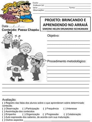 Escola: ___________________________________________________
Professor (a): _____________________________________________
Série: ______________________________ Turma: _______________
Observações: _____________________________________________
_________________________________________________________
PROJETO: BRINCANDO E
APRENDENDO NO ARRAIÁ
SIMONE HELEN DRUMOND ISCHKANIAN
Data ...../...../......
Conteúdo: Passa Chapéu
Objetivo:
_________________________
_________________________
_________________________
_________________________
_________________________
Procedimento metodológico:
_________________________
_________________________
_________________________
_________________________
_________________________
___________________________________________________
___________________________________________________
___________________________________________________
___________________________________________________
Avaliação:
( ) Registro das falas dos alunos sobre o que aprenderam sobre determinado
conteúdo.
( ) Observação ( ) Participação ( ) Frequência ( ) Interesse
( ) Assimilação dos conteúdos
( ) Empenho ( ) Organização ( ) Progressão ( ) Colaboração
( ) Auto expressão dos saberes, de acordo com sua maturação.
( ) Outros aspectos __________________________________________________
 