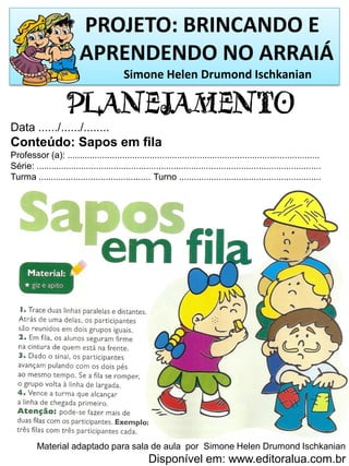 PROJETO: BRINCANDO E
APRENDENDO NO ARRAIÁ
Simone Helen Drumond Ischkanian
PLANEJAMENTO
Data ....../....../........
Conteúdo: Sapos em fila
Professor (a): .....................................................................................................
Série: ..................................................................................................................
Turma ............................................. Turno .........................................................
Material adaptado para sala de aula por Simone Helen Drumond Ischkanian
Disponível em: www.editoralua.com.br
 