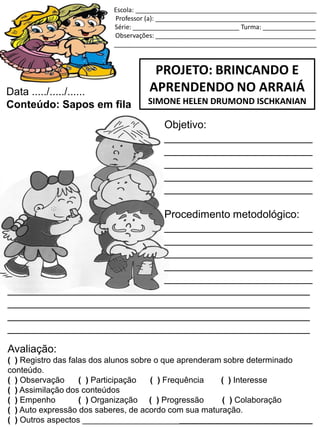 Escola: ___________________________________________________
Professor (a): _____________________________________________
Série: ______________________________ Turma: _______________
Observações: _____________________________________________
_________________________________________________________
PROJETO: BRINCANDO E
APRENDENDO NO ARRAIÁ
SIMONE HELEN DRUMOND ISCHKANIAN
Data ...../...../......
Conteúdo: Sapos em fila
Objetivo:
_________________________
_________________________
_________________________
_________________________
_________________________
Procedimento metodológico:
_________________________
_________________________
_________________________
_________________________
_________________________
___________________________________________________
___________________________________________________
___________________________________________________
___________________________________________________
Avaliação:
( ) Registro das falas dos alunos sobre o que aprenderam sobre determinado
conteúdo.
( ) Observação ( ) Participação ( ) Frequência ( ) Interesse
( ) Assimilação dos conteúdos
( ) Empenho ( ) Organização ( ) Progressão ( ) Colaboração
( ) Auto expressão dos saberes, de acordo com sua maturação.
( ) Outros aspectos __________________________________________________
 