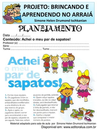 PROJETO: BRINCANDO E
APRENDENDO NO ARRAIÁ
Simone Helen Drumond Ischkanian
PLANEJAMENTO
Data ....../....../........
Conteúdo: Achei o meu par de sapatos!
Professor (a): .....................................................................................................
Série: ..................................................................................................................
Turma ............................................. Turno .........................................................
Material adaptado para sala de aula por Simone Helen Drumond Ischkanian
Disponível em: www.editoralua.com.br
 