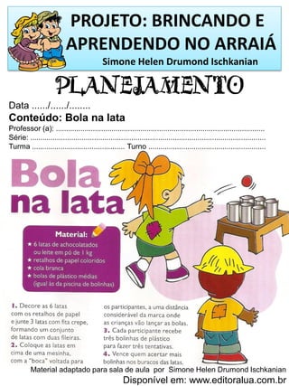 PROJETO: BRINCANDO E
APRENDENDO NO ARRAIÁ
Simone Helen Drumond Ischkanian
PLANEJAMENTO
Data ....../....../........
Conteúdo: Bola na lata
Professor (a): .....................................................................................................
Série: ..................................................................................................................
Turma ............................................. Turno .........................................................
Material adaptado para sala de aula por Simone Helen Drumond Ischkanian
Disponível em: www.editoralua.com.br
 