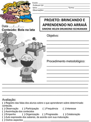 Escola: ___________________________________________________
Professor (a): _____________________________________________
Série: ______________________________ Turma: _______________
Observações: _____________________________________________
_________________________________________________________
PROJETO: BRINCANDO E
APRENDENDO NO ARRAIÁ
SIMONE HELEN DRUMOND ISCHKANIAN
Data ...../...../......
Conteúdo: Bola na lata
Objetivo:
_________________________
_________________________
_________________________
_________________________
_________________________
Procedimento metodológico:
_________________________
_________________________
_________________________
_________________________
_________________________
___________________________________________________
___________________________________________________
___________________________________________________
___________________________________________________
Avaliação:
( ) Registro das falas dos alunos sobre o que aprenderam sobre determinado
conteúdo.
( ) Observação ( ) Participação ( ) Frequência ( ) Interesse
( ) Assimilação dos conteúdos
( ) Empenho ( ) Organização ( ) Progressão ( ) Colaboração
( ) Auto expressão dos saberes, de acordo com sua maturação.
( ) Outros aspectos __________________________________________________
 