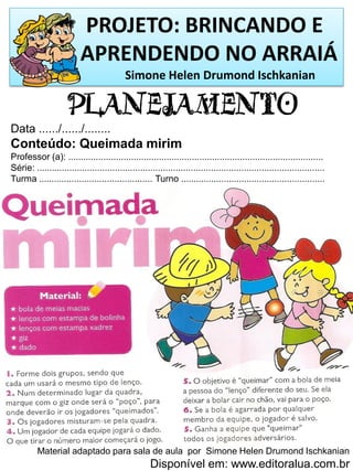 PROJETO: BRINCANDO E
APRENDENDO NO ARRAIÁ
Simone Helen Drumond Ischkanian
PLANEJAMENTO
Data ....../....../........
Conteúdo: Queimada mirim
Professor (a): .....................................................................................................
Série: ..................................................................................................................
Turma ............................................. Turno .........................................................
Material adaptado para sala de aula por Simone Helen Drumond Ischkanian
Disponível em: www.editoralua.com.br
 