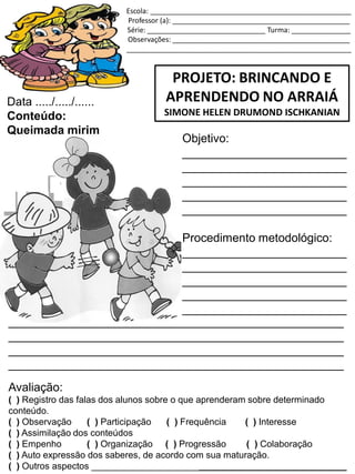 Escola: ___________________________________________________
Professor (a): _____________________________________________
Série: ______________________________ Turma: _______________
Observações: _____________________________________________
_________________________________________________________
PROJETO: BRINCANDO E
APRENDENDO NO ARRAIÁ
SIMONE HELEN DRUMOND ISCHKANIAN
Data ...../...../......
Conteúdo:
Queimada mirim
Objetivo:
_________________________
_________________________
_________________________
_________________________
_________________________
Procedimento metodológico:
_________________________
_________________________
_________________________
_________________________
_________________________
___________________________________________________
___________________________________________________
___________________________________________________
___________________________________________________
Avaliação:
( ) Registro das falas dos alunos sobre o que aprenderam sobre determinado
conteúdo.
( ) Observação ( ) Participação ( ) Frequência ( ) Interesse
( ) Assimilação dos conteúdos
( ) Empenho ( ) Organização ( ) Progressão ( ) Colaboração
( ) Auto expressão dos saberes, de acordo com sua maturação.
( ) Outros aspectos __________________________________________________
 
