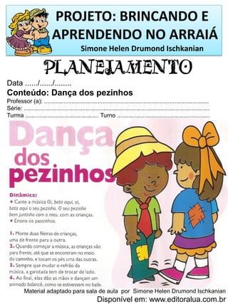 PROJETO: BRINCANDO E
APRENDENDO NO ARRAIÁ
Simone Helen Drumond Ischkanian
PLANEJAMENTO
Data ....../....../........
Conteúdo: Dança dos pezinhos
Professor (a): .....................................................................................................
Série: ..................................................................................................................
Turma ............................................. Turno .........................................................
Material adaptado para sala de aula por Simone Helen Drumond Ischkanian
Disponível em: www.editoralua.com.br
 