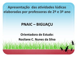 Apresentação das atividades lúdicas
elaboradas por professoras de 2º e 3º ano
PNAIC – BIGUAÇU
Orientadora de Estudo:
Rosilane C. Nunes da Silva
 