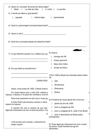 2) Quem é o narrador da lenda da vitória-régia?
( )Naiá ( ) a mãe da índia ( ) o índio ( ) o escritor
3) A lenda se refere a qual planta?
( ) aguapé ( )vitória-régia ( )samambaia
4) Qual é a personagem principal desta lenda? _______________________________
5) Quem é Jaci?_________________________________________
6) Qual era o principal desejo da indiazinha Naiá?
________________________________________________________________________
7) O que Naiá fez quando viu o reflexo da Lua, nas águas?
___________________________________________________________________________
________________________________________________________________________
8) Em que Naiá se transformou?
_________________________________________________________________________
_________________________________________________________________________
LENDA DOS DIAMANTES
Antes, muito antes de 1500, o Brasil chama-se Pindorama e vivia à de mil palmeiras.
Foi nessa época que o índio Oiti, valente entre os mais valentes se despediu de Potira, sua
esposa, e desceu o rio para dar combate a uma tribo inimiga.
Doze luas passaram-se sem que o moço guerreiro voltasse.
A linda Potira permaneceu sempre a beira do rio com o olhar perdido no horizonte infinito, a
espera do esposo.
E quando lhe veio a certeza de que não o veria mais, Potira chorou de saudades. Suas
lágrimas misturaram-se com a areia da praia e Tupã transformou-as em diamantes.
(Nair Starling. Nossas lendas. Ed. Francisco Alves)
1) De acordo com a lenda, o diamante foi
criado a partir:
( )da sombra de mil palmeiras.
( )de um combate entre duas tribos.
6) Tupã é:
( )inimigo de Oiti
( )moço guerreiro
( )deus dos índios
( )irmão de Potira
7) Em 1500,o Brasil era chamado pelos índios
de:
( )Oiti
( )Pindorama
( )Palmeiras
( )Potira
8) A história de nossa gente tem início em:
( )antes do ano de 1500
( )com a chegada de Oiti
( )com a chegada de D. João VI ao Brasil
( )com a descoberta do Brasil pelos
portugueses
9) “Suas lágrimas misturaram-se com a areia
da praia e Tupã transformou-as em
diamantes.”
 