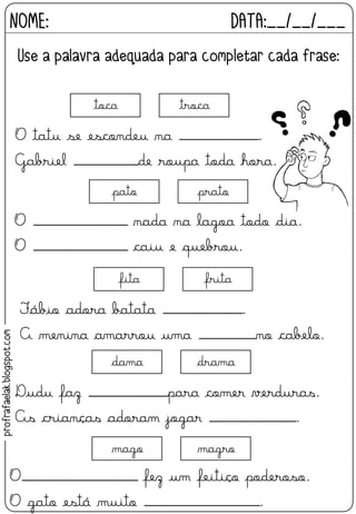 O tatu se escondeu na ___________.
Gabriel _________de roupa toda hora.
toca troca
Fábio adora batata ___________.
A menina amarrou uma ________no cabelo.
fita frita
O _____________ nada na lagoa todo dia.
O _____________ caiu e quebrou.
pato prato
Dudu faz ___________para comer verduras.
As crianças adoram jogar ____________.
dama drama
O________________ fez um feitiço poderoso.
O gato está muito ________________.
mago magro
NOME: DATA:__/__/___
Use a palavra adequada para completar cada frase:
profrafaelak.blogspot.com
 