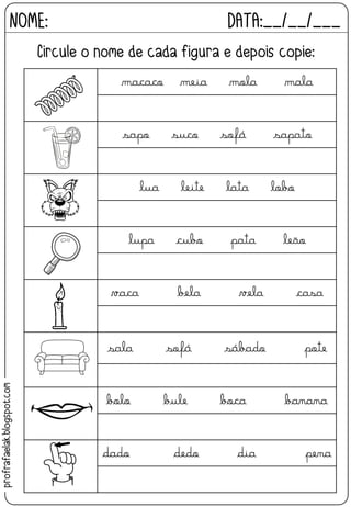 macaco meia mola mala
sapo suco sofá sapato
lua leite lata lobo
lupa cubo pata leão
vaca bela vela casa
sala sofá sábado pote
bolo bule boca banana
dado dedo dia pena
NOME: DATA:__/__/___
Circule o nome de cada figura e depois copie:
profrafaelak.blogspot.com
 