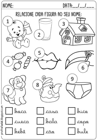 RELACIONE CADA FIGURA AO SEU NOME:
NOME: DATA:__/__/___
 boca  casa  bico
 cueca  bala  copo
 bebê  cão  bule
1
2
3
4
5
6
7
8
9
profrafaelak.blogspot.com
 