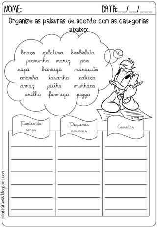 NOME: DATA:__/__/___
Organize as palavras de acordo com as categorias
abaixo:
________________
________________
________________
________________
________________
________________
________________
________________
________________
________________
________________
________________
________________
________________
________________
________________
________________
________________
braço gelatina borboleta
joaninha nariz pão
sopa barriga mosquito
aranha lasanha cabeça
arroz joelho minhoca
orelha formiga pizza
Pequenos
animais
Partes do
corpo
Comidas
profrafaelak.blogspot.com
 