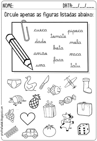 NOME: DATA:__/__/___
Circule apenas as figuras listadas abaixo:
tomate
bota
faca
cueca
dado
avião
uva
pipoca
mola
vaca
tatu
profrafaelak.blogspot.com
 