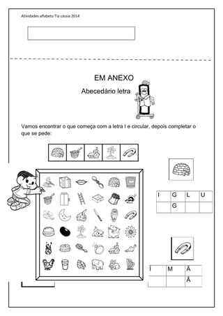 Atividades alfabeto Tia cássia 2014
EM ANEXO
Abecedário letra
Vamos encontrar o que começa com a letra I e circular, depois completar o
que se pede:
I G L U
G
Í M Ã
Ã
 