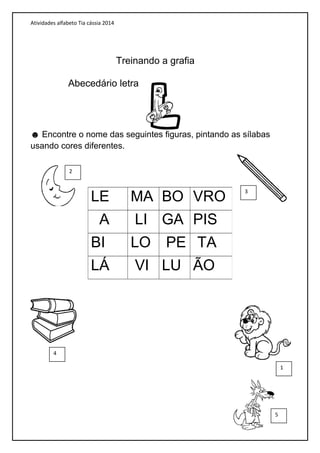 Atividades alfabeto Tia cássia 2014
Abecedário letra
☻ Encontre o nome das seguintes figuras, pintando as sílabas
usando cores diferentes.
LE MA BO VRO
A LI GA PIS
BI LO PE TA
LÁ VI LU ÃO
Treinando a grafia
2
4
5
1
3
 