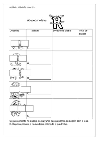 Atividades alfabeto Tia cássia 2014
Abecedário letra
Circule somente no quadro as gravuras que os nomes começam com a letra
R. Depois encontre o nome deles colorindo o quadrinho.
Desenho palavra Divisão de sílaba Total de
sílabas
x_________________
X_______________
X_______________
X_______________
X_______________
 