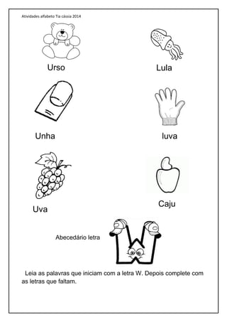 Atividades alfabeto Tia cássia 2014
Abecedário letra
Leia as palavras que iniciam com a letra W. Depois complete com
as letras que faltam.
Urso Lula
Unha luva
Uva
Caju
 