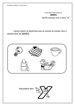 Atividades alfabeto Tia cássia 2014
Vamos colorir os desenhos que os nomes se iniciam com a
mesma letra de XERIFE.
Abecedário letra
Chico Bento está vestido de
XERIFE.
Xerife começa com a letra “X”.
 