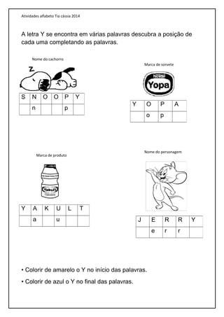 Atividades alfabeto Tia cássia 2014
A letra Y se encontra em várias palavras descubra a posição de
cada uma completando as palavras.
• Colorir de amarelo o Y no início das palavras.
• Colorir de azul o Y no final das palavras.
S N O O P Y
n p
Y O P A
o p
Y A K U L T
a u J E R R Y
e r r
Nome do cachorro
Marca de sorvete
Marca de produto
Nome do personagem
 