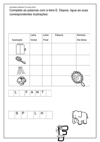 Atividades alfabeto Tia cássia 2014
Complete as palavras com a letra E. Depois, ligue-as suas
correspondentes ilustrações:
S P L H
Ilustração
Letra
Inicial
Letra
Final
Palavra Número
De letras
L F A N T
 