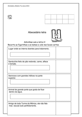 Atividades alfabeto Tia cássia 2014
Abecedário letra
Adivinhas com a letra H
Recorte as figurinhas e os nomes e cole nos locais certos.
Lugar onde se interna doentes para tratamento.
Sanduíche feito de pão redondo, carne, alface
e tomate.
Aeronave com grandes hélices na parte
superior.
Animal de grande porte que gosta de ficar
dentro da água.
Amigo de toda Turma da Mônica, ele não fala
mas escuta tudo perfeitamente.
 