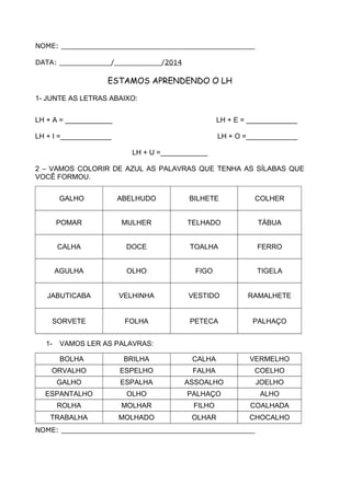 NOME: _____________________________________________
DATA: ____________/___________/2014
ESTAMOS APRENDENDO O LH
1- JUNTE AS LETRAS ABAIXO:
LH + A = ____________ LH + E = _____________
LH + I =_____________ LH + O =_____________
LH + U =____________
2 – VAMOS COLORIR DE AZUL AS PALAVRAS QUE TENHA AS SÍLABAS QUE
VOCÊ FORMOU.
GALHO ABELHUDO BILHETE COLHER
POMAR MULHER TELHADO TÁBUA
CALHA DOCE TOALHA FERRO
AGULHA OLHO FIGO TIGELA
JABUTICABA VELHINHA VESTIDO RAMALHETE
SORVETE FOLHA PETECA PALHAÇO
1- VAMOS LER AS PALAVRAS:
BOLHA BRILHA CALHA VERMELHO
ORVALHO ESPELHO FALHA COELHO
GALHO ESPALHA ASSOALHO JOELHO
ESPANTALHO OLHO PALHAÇO ALHO
ROLHA MOLHAR FILHO COALHADA
TRABALHA MOLHADO OLHAR CHOCALHO
NOME: _____________________________________________
 