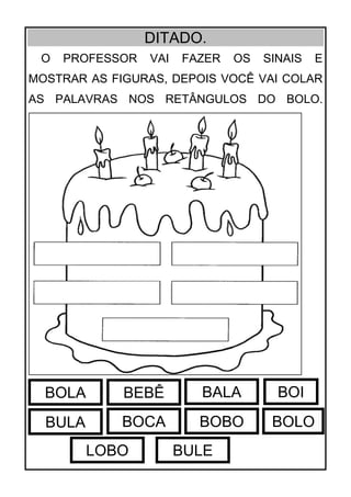 DITADO.
O PROFESSOR VAI FAZER OS SINAIS E
MOSTRAR AS FIGURAS, DEPOIS VOCÊ VAI COLAR
AS PALAVRAS NOS RETÂNGULOS DO BOLO.
BOLA BEBÊ BALA
BULA BOCA BOBO
BOI
BOLO
LOBO BULE
 