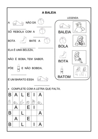 A BALEIA
A NÃO DÁ
SÓ REBOLA COM A
BOTA A BATE A
ELA É UMA BELEZA,
NÃO É BOBA, TEM SABER.
PÕE E NÃO BOBEIA,
É UM BARATO ESSA
COMPLETE COM A LETRA QUE FALTA.
B A L E I A
A E I
B L A
A E
B L I A
BALEIA
BOLA
BOTA
BATOM
LEGENDA
 