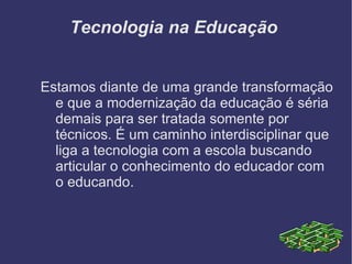 Tecnologia na Educação  Estamos diante de uma grande transformação e que a modernização da educação é séria demais para ser tratada somente por técnicos. É um caminho interdisciplinar que liga a tecnologia com a escola buscando articular o conhecimento do educador com o educando. 