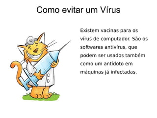 Como evitar um Vírus

          Existem vacinas para os
          vírus de computador. São os
          softwares antivírus, que
          podem ser usados também
          como um antídoto em
          máquinas já infectadas.
 