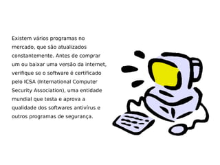 Existem vários programas no
mercado, que são atualizados
constantemente. Antes de comprar
um ou baixar uma versão da internet,
verifique se o software é certificado
pelo ICSA (International Computer
Security Association), uma entidade
mundial que testa e aprova a
qualidade dos softwares antivírus e
outros programas de segurança.
 