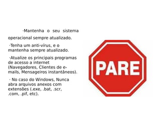 ·Mantenha o seu sistema
operacional sempre atualizado.
·Tenha um anti-vírus, e o
mantenha sempre atualizado.
 ·Atualize os principais programas
de acesso a internet
(Navegadores, Clientes de e-
mails, Mensageiros instantâneos).
 · No caso do Windows, Nunca
abra arquivos anexos com
extensões (.exe, .bat, .scr,
.com, .pif, etc).
 