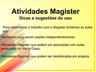Atividades Magister
            Dicas e sugestões do uso

 Para sistematizar o trabalho com o Magister dividimos as aulas
 em:
•Atividades para serem usadas independentemente;

•Atividades Magister que podem ser associadas com aulas
produzidas no Visual Class;

•Atividades Magister que podem ser desdobradas em projetos.
 