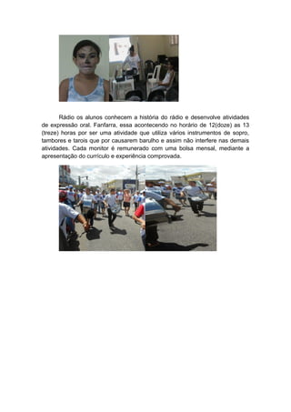 Rádio os alunos conhecem a história do rádio e desenvolve atividades
de expressão oral. Fanfarra, essa acontecendo no horário de 12(doze) as 13
(treze) horas por ser uma atividade que utiliza vários instrumentos de sopro,
tambores e tarois que por causarem barulho e assim não interfere nas demais
atividades. Cada monitor é remunerado com uma bolsa mensal, mediante a
apresentação do currículo e experiência comprovada.
 