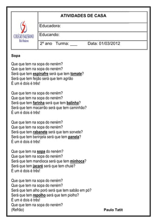 ATIVIDADES DE CASA
Educadora:
Educando:
2º ano Turma: ___ Data: 01/03/2012
Sopa
Que que tem na sopa do neném?
Que que tem na sopa do neném?
Será que tem espinafre será que tem tomate?
Será que tem feijão será que tem agrião
É um é dois é três!
Que que tem na sopa do neném?
Que que tem na sopa do neném?
Será que tem farinha será que tem balinha?
Será que tem macarrão será que tem caminhão?
É um é dois é três!
Que que tem na sopa do neném?
Que que tem na sopa do neném?
Será que tem rabanete será que tem sorvete?
Será que tem berinjela será que tem panela?
É um é dois é três!
Que que tem na sopa do neném?
Que que tem na sopa do neném?
Será que tem mandioca será que tem minhoca?
Será que tem jacaré será que tem chulé?
É um é dois é três!
Que que tem na sopa do neném?
Que que tem na sopa do neném?
Será que tem alho poró será que tem sabão em pó?
Será que tem repolho será que tem piolho?
É um é dois é três!
Que que tem na sopa do neném?
(Refrão) Paulo Tatit
 