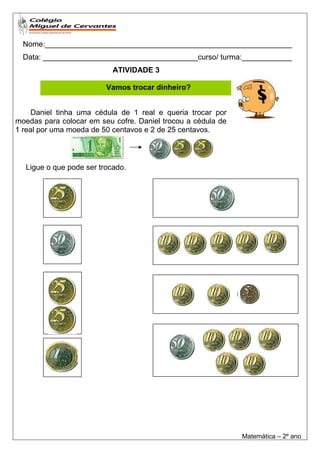 Nome:___________________________________________________________
  Data: _____________________________________curso/ turma:____________
                           ATIVIDADE 3

                         Vamos trocar dinheiro?


     Daniel tinha uma cédula de 1 real e queria trocar por
moedas para colocar em seu cofre. Daniel trocou a cédula de
1 real por uma moeda de 50 centavos e 2 de 25 centavos.



  Ligue o que pode ser trocado.




                                                              Matemática – 2º ano
 
