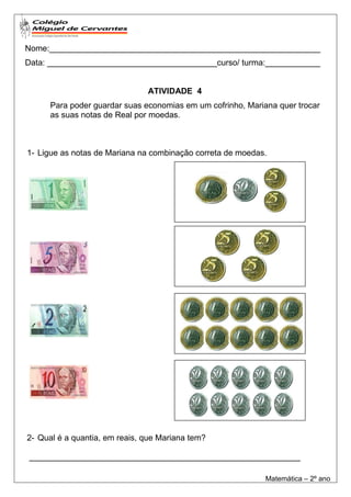 Nome:___________________________________________________________
Data: _____________________________________curso/ turma:____________


                               ATIVIDADE 4
      Para poder guardar suas economias em um cofrinho, Mariana quer trocar
      as suas notas de Real por moedas.



1- Ligue as notas de Mariana na combinação correta de moedas.




2- Qual é a quantia, em reais, que Mariana tem?

___________________________________________________________

                                                             Matemática – 2º ano
 