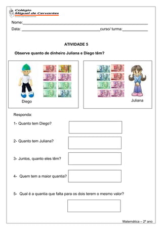 Nome:___________________________________________________________
Data: _____________________________________curso/ turma:____________



                              ATIVIDADE 5

 Observe quanto de dinheiro Juliana e Diego têm?




     Diego                                                         Juliana


Responda:

1- Quanto tem Diego?



2- Quanto tem Juliana?



3- Juntos, quanto eles têm?



4- Quem tem a maior quantia?



5- Qual é a quantia que falta para os dois terem o mesmo valor?




                                                              Matemática – 2º ano
 