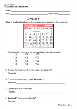 Nome:___________________________________________________________
Data: _____________________________________curso/ turma:____________

                           ATIVIDADE 6
Observe o calendário abaixo e depois responda às questões referentes a ele.




1- Assinale um X no número que corresponde ao mês do calendário:
         1            5            9
         2             6           10
         3             7           11
         4             8           12


2- Em que dia da semana é comemorado o dia dos pais?
   Resposta:________________________________________________.


3- Em que dia da semana começa a Lua Nova?
   Resposta:________________________________________________.


4- Quantos dias tem neste mês?
  Resposta:________________________________________________.


5- Quantas 2as feiras tem neste mês?
  Resposta:________________________________________________.

                                                               Matemática – 2º ano
 