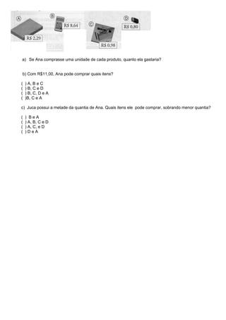 a) Se Ana comprasse uma unidade de cada produto, quanto ela gastaria?
b) Com R$11,00, Ana pode comprar quais itens?
( ) A, B e C
( ) B, C e D
( ) B, C, D e A
( )B, C e A
c) Juca possui a metade da quantia de Ana. Quais itens ele pode comprar, sobrando menor quantia?
( ) B e A
( ) A, B, C e D
( ) A, C, e D
( ) D e A
 