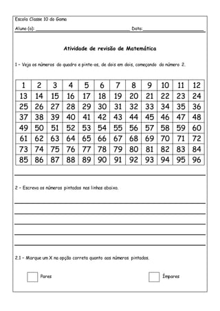 Escola Classe 10 do Gama
Aluno (a): __________________________________ Data:______________________
Atividade de revisão de Matemática
1 – Veja os números do quadro e pinte-os, de dois em dois, começando do número 2.
1 2 3 4 5 6 7 8 9 10 11 12
13 14 15 16 17 18 19 20 21 22 23 24
25 26 27 28 29 30 31 32 33 34 35 36
37 38 39 40 41 42 43 44 45 46 47 48
49 50 51 52 53 54 55 56 57 58 59 60
61 62 63 64 65 66 67 68 69 70 71 72
73 74 75 76 77 78 79 80 81 82 83 84
85 86 87 88 89 90 91 92 93 94 95 96
2 – Escreva os números pintados nas linhas abaixo.
2.1 – Marque um X na opção correta quanto aos números pintados.
Pares Ímpares
 