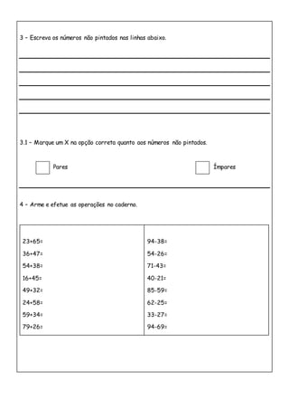 3 – Escreva os números não pintados nas linhas abaixo.
3.1 – Marque um X na opção correta quanto aos números não pintados.
Pares Ímpares
4 – Arme e efetue as operações no caderno.
23+65=
36+47=
54+38=
16+45=
49+32=
24+58=
59+34=
79+26=
94-38=
54-26=
71-43=
40-21=
85-59=
62-25=
33-27=
94-69=
 