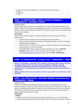 5) Dentro de um projeto pedagógico, na minha opinião, o rádio pode ajudar...
  a. muito
  b. um pouco
  c. nada




RÁDIO - A2 (OBRIGATÓRIA) – Rádios e projetos pedagógicos /
FERRAMENTAS – INTERNET E FÓRUM
Prezad@ cursista,
Nesta atividade você vai pesquisar e compartilhar com a turma outros projetos pedagógicos que
utilizem o rádio. Você conhece projetos pedagógicos que utilizem o rádio como recurso de trabalho?
Além dos exemplos mencionados neste Módulo, há uma série de outras iniciativas interessantes que
merecem ser conhecidas.
Como fazer?
Aproveitando que estamos ligados a esta fonte inesgotável de referências que é a Internet,
sugerimos que:
    •   Pesquise outras experiências e faça uma relação de links interessantes;
    •   Analise as diferentes formas de utilização do rádio nesses projetos, a partir de sua própria
        bagagem didático-pedagógica;
    •   Compartilhe com sua turma e com seu tutor os resultados da pesquisa e as conclusões que
        achar pertinentes no Fórum da atividade.
    •   DICA IMPORTANTE: Vários projetos de rádio escola podem ser vistos no Portal do
        Professor do MEC. Para ver a parte do site em que eles estão, vá ao Portal
        (http://portaldoprofessor.mec.gov.br/) e siga o caminho Links > Rádio Escola.




RÁDIO - A3 (FACULTATIVA) – Ecologia sonora / FERRAMENTA – FÓRUM

Além de ser facultativa, a Atividade 3 dá a opção ao cursista de realizar apenas umas das
atividades abaixo (3a, 3b ou 3c). Vale notar que o Módulo no Webeduc não está
mostrando os elementos multimídia das atividades 3a e 3b e, por isso, estes foram
colocados aqui: http://midiaseducacao.blogspot.com/2009/05/ecologia-sonora-modulo-basico-
de-radio.html
OBS: sugere-se ao tutor que crie somente um Fórum para acolher as contribuições a esta
atividade.


RÁDIO - A3a (FACULTATIVA) – ECOLOGIA SONORA: Desenhando Sons /
FERRAMENTA – FÓRUM
Prezad@ cursista,
Existem vários sistemas estabelecidos que procuram, a partir de convenções mais ou menos
arbitrárias, associar o áudio a um conjunto determinado de grafismos. Podemos incluir nessa lista,
desde as onomatopéias das histórias em quadrinho até as partituras da escrita musical. O objetivo
da atividade é justamente explorar essa dimensão “gráfica” do som. A descrição da atividade, a
seguir, propõe duas etapas para a mesma.
Como fazer?
 ETAPA 1
 1. Clique em um dos links do elemento multimídia da atividade para ouvir um som específico.
 2. Munido de papel e lápis, procure grafar as linhas, formas e texturas que se pareçam, de acordo


                                                                                                2
 