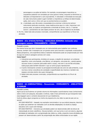 personagens e as ações da história. Por exemplo, se personagens masculinos ou
          corpulentos poderiam ser simulados por sons graves e fortes, enquanto os femininos ou
          delicados corresponderiam a sons equivalentes. A velocidade e intensidade da execução
          de cada instrumento podem sugerir também a importância ou ênfase de determinadas
          ações, bem como o ritmo com que os acontecimentos se sucedem.
     3c. a ludicidade, pois não existe a necessidade de se dominar a técnica de nenhum
          instrumento particular envolvido, nossa matéria-prima aqui é o ruído. Improvisar com
          poucas notas, ao explorar principalmente a dimensão do timbre, isto é, o “colorido
          sonoro”, característico de cada objeto produtor de som, são os objetivos da atividade.
4. Por fim, relate todo este processo vivenciado, compartilhando sua experiência no Fórum da
  atividade.




RÁDIO - A3c (FACULTATIVA) – ECOLOGIA SONORA: Imitando uma
paisagem sonora / FERRAMENTA – FÓRUM
Prezad@ cursista,
Da mesma forma que não é necessário ser um instrumentista para trabalhar com vivências
sonoras, também não é necessário ser um grande cantor para exercitar a expressão vocal/auditiva.
Nessa perspectiva, uma experiência lúdica e bastante interessante pode ser proporcionada por meio
do jogo de construir paisagens sonoras com vozes.
Como fazer?
    1. Colocamos aos participantes, divididos em grupos, o desafio de reproduzir um ambiente
      específico, como uma fazenda, uma fábrica, um aeroporto, uma praia etc., usando apenas
      recursos vocais e corporais (percussão sobre o corpo), mas sem o uso da fala articulada.
      Cada grupo pode também descobrir o que os outros grupos reproduziram.
    2. O ponto interessante consiste na percepção/reconstituição dos sons de cada ambiente, o que
      nos leva a tomar consciência da variedade e especificidade dos mesmos e também dos
      espaços concretos dentro dos quais interagimos.
    3. Relate todo este processo vivenciado, compartilhando sua experiência no Fórum da
      atividade.




RÁDIO - A4 (OBRIGATÓRIA) – Resumindo / FERRAMENTA – BIBLIOTECA
E FÓRUM
Prezad@ cursista,
Agora que já acumulamos um grande volume de informações e aprofundamos nosso conhecimento
sobre o tema com pesquisa, discussão e vivência, nada é mais pertinente do que transportar toda
essa bagagem para o contexto educacional em que trabalhamos.
Você já utilizou algum programa ou trecho de programa de uma rádio na sala de aula com os
alunos?
  EM CASO NEGATIVO – baseado nos exemplos mencionados e na sua própria pesquisa, descreva
  as ações que poderiam ser realizadas (com as devidas adaptações) na escola ou espaço
  educativo com o qual você interage.
  EM CASO POSITIVO – mencione que atividades podem ser desenvolvidas além da leitura de
  interpretação do texto radiofônico. Discuta também, com sua turma e com o/a tutor/a, algumas
  atividades já realizadas com a programação das rádios ou, então, proponha novas atividades que
  possam ser desenvolvidas a partir da programação das rádios sintonizadas na sua região.



                                                                                               4
 