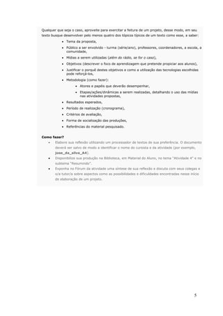 Qualquer que seja o caso, aproveite para exercitar a feitura de um projeto, desse modo, em seu
texto busque desenvolver pelo menos quatro dos tópicos típicos de um texto como esse, a saber:
            • Tema da proposta,
            • Público a ser envolvido - turma (série/ano), professores, coordenadores, a escola, a
              comunidade,
            • Mídias a serem utilizadas (além do rádio, se for o caso),
            • Objetivos (descrever o foco de aprendizagem que pretende propiciar aos alunos),
            • Justificar o porquê destes objetivos e como a utilização das tecnologias escolhidas
              pode reforçá-los,
            • Metodologia (como fazer):
                    • Atores e papéis que deverão desempenhar,
                    • Etapas/ações/dinâmicas a serem realizadas, detalhando o uso das mídias
                      nas atividades propostas,
            • Resultados esperados,
            • Período de realização (cronograma),
            • Critérios de avaliação,
            • Forma de socialização das produções,
            • Referências do material pesquisado.


Como fazer?
    •   Elabore sua reflexão utilizando um processador de textos de sua preferência. O documento
        deverá ser salvo de modo a identificar o nome do cursista e da atividade (por exemplo,
        jose_da_silva_A4).
    •   Disponibilize sua produção na Biblioteca, em Material do Aluno, no tema “Atividade 4” e no
        subtema “Resumindo”.
    •   Exponha no Fórum da atividade uma síntese de sua reflexão e discuta com seus colegas e
        o/a tutor/a sobre aspectos como as possibilidades e dificuldades encontradas nesse início
        de elaboração de um projeto.




                                                                                              5
 