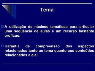 Tema A utilização de núcleos temáticos para articular uma seqüência de aulas é um recurso bastante profícuo. Garantia de compreensão dos aspectos relacionados tanto ao tema quanto aos conteúdos relacionados a ele.  